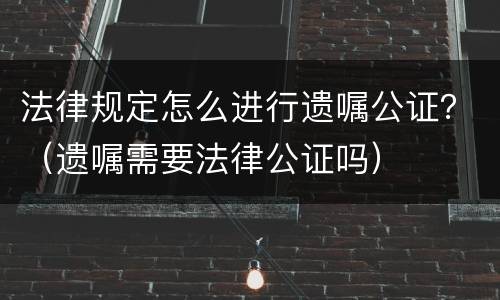 法律规定怎么进行遗嘱公证？（遗嘱需要法律公证吗）