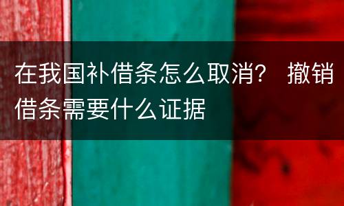 在我国补借条怎么取消？ 撤销借条需要什么证据