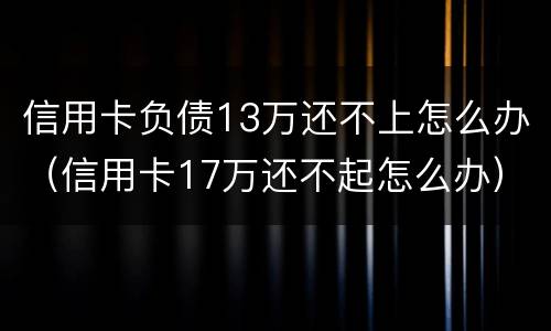 信用卡负债13万还不上怎么办（信用卡17万还不起怎么办）