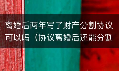 离婚后两年写了财产分割协议可以吗（协议离婚后还能分割财产吗）