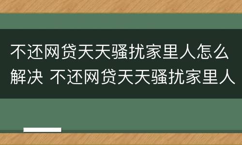 不还网贷天天骚扰家里人怎么解决 不还网贷天天骚扰家里人怎么解决呢