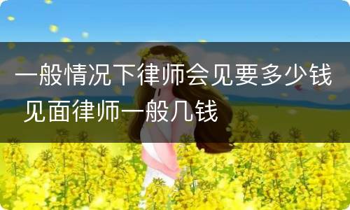 一般情况下律师会见要多少钱 见面律师一般几钱