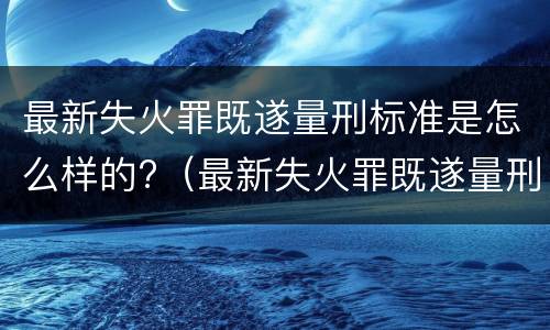 最新失火罪既遂量刑标准是怎么样的?（最新失火罪既遂量刑标准是怎么样的呢）