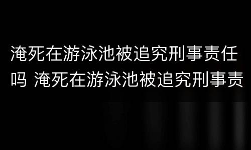 淹死在游泳池被追究刑事责任吗 淹死在游泳池被追究刑事责任吗知乎