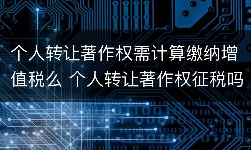 个人转让著作权需计算缴纳增值税么 个人转让著作权征税吗