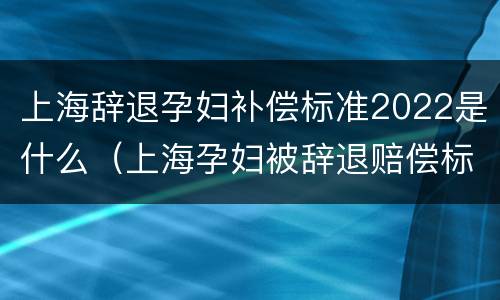 上海辞退孕妇补偿标准2022是什么（上海孕妇被辞退赔偿标准）