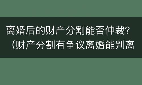 离婚后的财产分割能否仲裁？（财产分割有争议离婚能判离吗）
