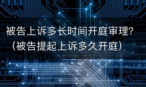 被告上诉多长时间开庭审理？（被告提起上诉多久开庭）