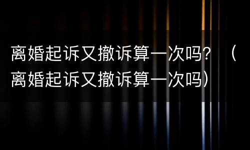 离婚起诉又撤诉算一次吗？（离婚起诉又撤诉算一次吗）