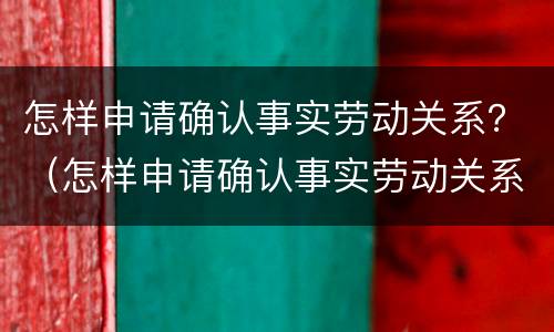 怎样申请确认事实劳动关系？（怎样申请确认事实劳动关系证明）