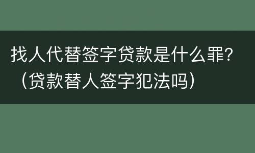 找人代替签字贷款是什么罪？（贷款替人签字犯法吗）
