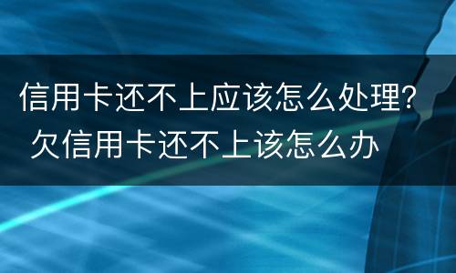 信用卡还不上应该怎么处理？ 欠信用卡还不上该怎么办