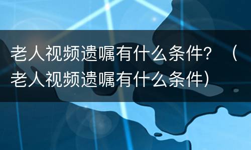 老人视频遗嘱有什么条件？（老人视频遗嘱有什么条件）