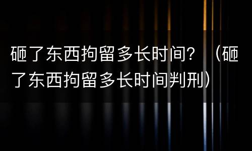 砸了东西拘留多长时间？（砸了东西拘留多长时间判刑）