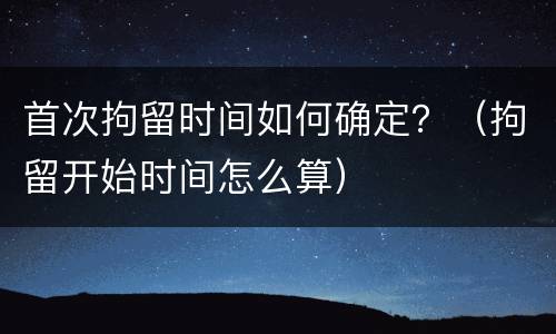 首次拘留时间如何确定？（拘留开始时间怎么算）