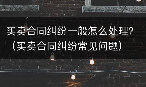 买卖合同纠纷一般怎么处理？（买卖合同纠纷常见问题）