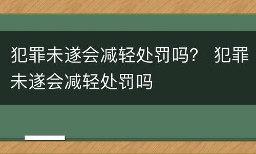犯罪未遂会减轻处罚吗？ 犯罪未遂会减轻处罚吗