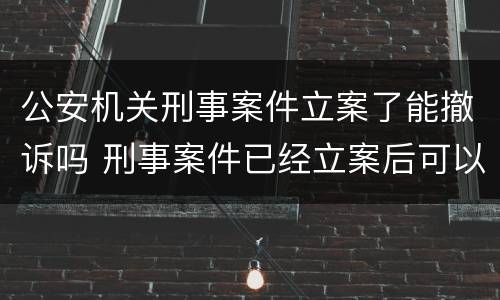 公安机关刑事案件立案了能撤诉吗 刑事案件已经立案后可以撤诉吗