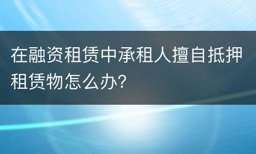 在融资租赁中承租人擅自抵押租赁物怎么办？