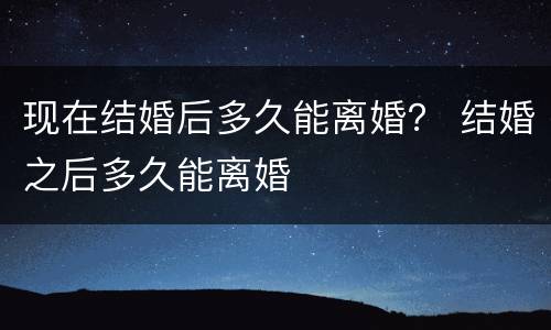 现在结婚后多久能离婚？ 结婚之后多久能离婚
