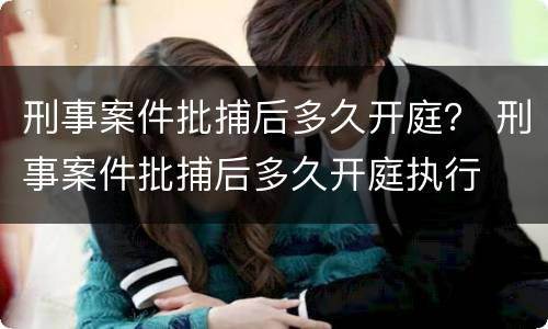 刑事案件批捕后多久开庭？ 刑事案件批捕后多久开庭执行
