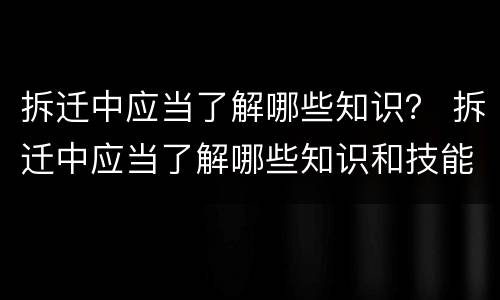 拆迁中应当了解哪些知识？ 拆迁中应当了解哪些知识和技能