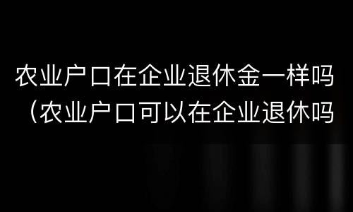 农业户口在企业退休金一样吗（农业户口可以在企业退休吗）