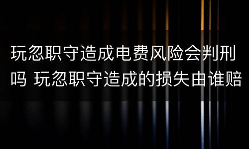 玩忽职守造成电费风险会判刑吗 玩忽职守造成的损失由谁赔