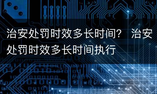 治安处罚时效多长时间？ 治安处罚时效多长时间执行