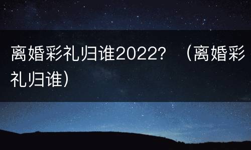 离婚彩礼归谁2022？（离婚彩礼归谁）