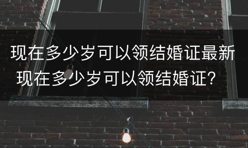 现在多少岁可以领结婚证最新 现在多少岁可以领结婚证?