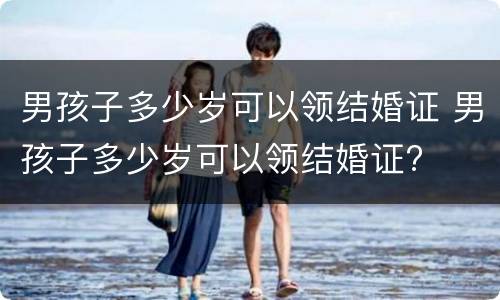 男孩子多少岁可以领结婚证 男孩子多少岁可以领结婚证?