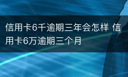 信用卡6千逾期三年会怎样 信用卡6万逾期三个月