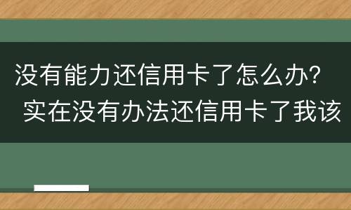 没有能力还信用卡了怎么办？ 实在没有办法还信用卡了我该怎么办