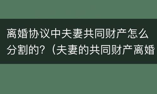 离婚协议中夫妻共同财产怎么分割的?（夫妻的共同财产离婚后怎么分割）