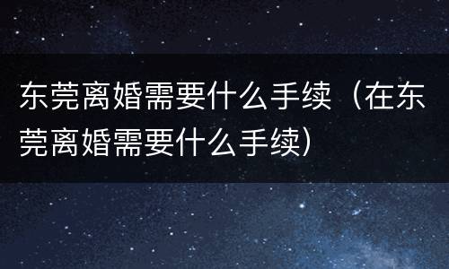 东莞离婚需要什么手续（在东莞离婚需要什么手续）