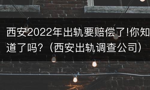 西安2022年出轨要赔偿了!你知道了吗?（西安出轨调查公司）