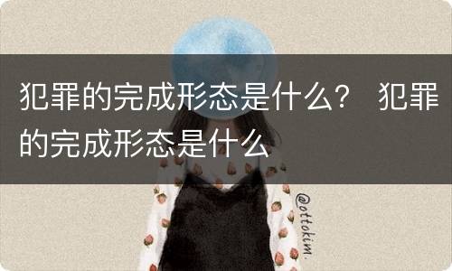 犯罪的完成形态是什么？ 犯罪的完成形态是什么