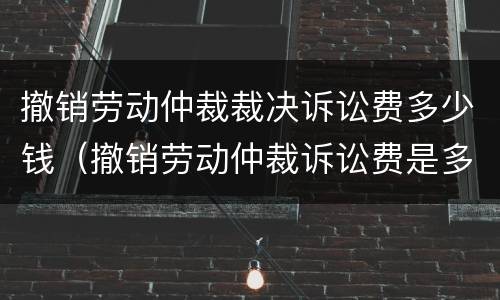 撤销劳动仲裁裁决诉讼费多少钱（撤销劳动仲裁诉讼费是多少）