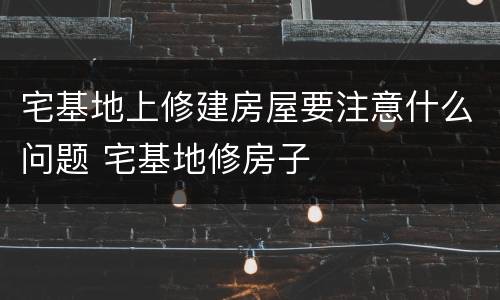 宅基地上修建房屋要注意什么问题 宅基地修房子