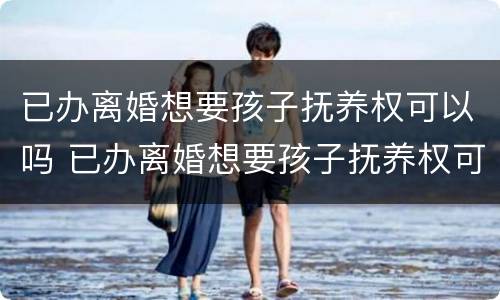 已办离婚想要孩子抚养权可以吗 已办离婚想要孩子抚养权可以吗怎么办