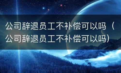 公司辞退员工不补偿可以吗（公司辞退员工不补偿可以吗）