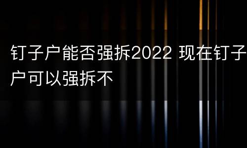 钉子户能否强拆2022 现在钉子户可以强拆不