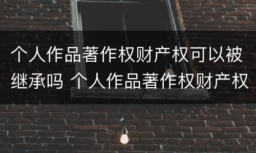 个人作品著作权财产权可以被继承吗 个人作品著作权财产权可以被继承吗