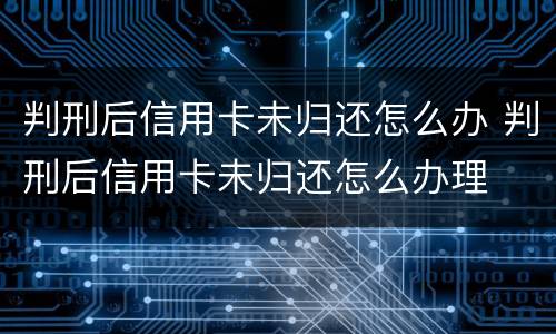 判刑后信用卡未归还怎么办 判刑后信用卡未归还怎么办理