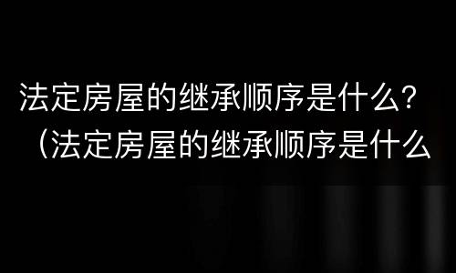 法定房屋的继承顺序是什么？（法定房屋的继承顺序是什么）