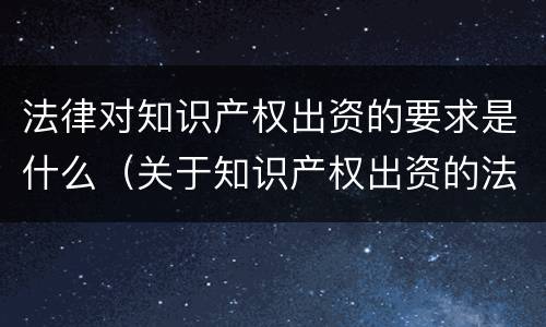 法律对知识产权出资的要求是什么（关于知识产权出资的法律规定）