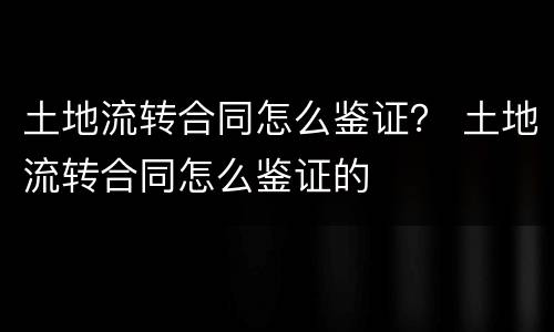 土地流转合同怎么鉴证？ 土地流转合同怎么鉴证的