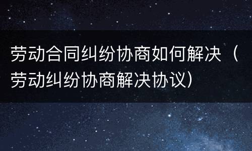 劳动合同纠纷协商如何解决（劳动纠纷协商解决协议）