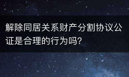 解除同居关系财产分割协议公证是合理的行为吗？
